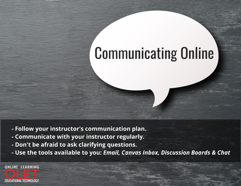 Communicating Online: 1 - - Follow your instructor's communication plan. 2- - Communicate with your instructor regularly.3 -- Don't be afraid to ask clarifying questions. 4- - Use the tools available to you: Email, Canvas Inbox, Discussion Boards & Chat   